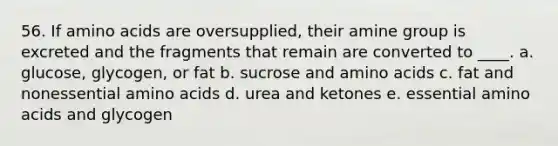 56. If amino acids are oversupplied, their amine group is excreted and the fragments that remain are converted to ____. a. glucose, glycogen, or fat b. sucrose and amino acids c. fat and nonessential amino acids d. urea and ketones e. essential amino acids and glycogen