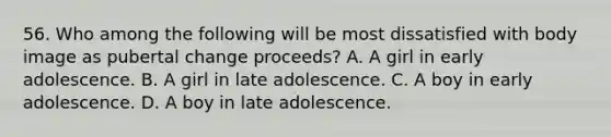 56. Who among the following will be most dissatisfied with body image as pubertal change proceeds? A. A girl in early adolescence. B. A girl in late adolescence. C. A boy in early adolescence. D. A boy in late adolescence.