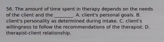 56. The amount of time spent in therapy depends on the needs of the client and the ________. A. client's personal goals. B. client's personality as determined during intake. C. client's willingness to follow the recommendations of the therapist. D. therapist-client relationship.