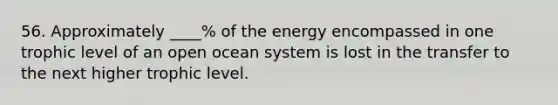 56. Approximately ____% of the energy encompassed in one trophic level of an open ocean system is lost in the transfer to the next higher trophic level.