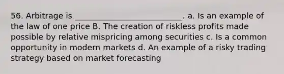 56. Arbitrage is ___________________________. a. Is an example of the law of one price B. The creation of riskless profits made possible by relative mispricing among securities c. Is a common opportunity in modern markets d. An example of a risky trading strategy based on market forecasting