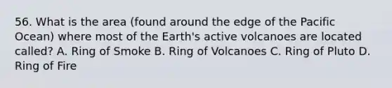 56. What is the area (found around the edge of the Pacific Ocean) where most of the Earth's active volcanoes are located called? A. Ring of Smoke B. Ring of Volcanoes C. Ring of Pluto D. Ring of Fire