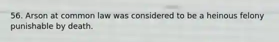 56. Arson at common law was considered to be a heinous felony punishable by death.