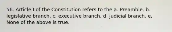 56. Article I of the Constitution refers to the a. Preamble. b. legislative branch. c. executive branch. d. judicial branch. e. None of the above is true.