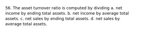 56. The asset turnover ratio is computed by dividing a. net income by ending total assets. b. net income by average total assets. c. net sales by ending total assets. d. net sales by average total assets.