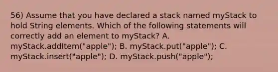 56) Assume that you have declared a stack named myStack to hold String elements. Which of the following statements will correctly add an element to myStack? A. myStack.addItem("apple"); B. myStack.put("apple"); C. myStack.insert("apple"); D. myStack.push("apple");