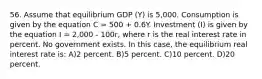 56. Assume that equilibrium GDP (Y) is 5,000. Consumption is given by the equation C = 500 + 0.6Y. Investment (I) is given by the equation I = 2,000 - 100r, where r is the real interest rate in percent. No government exists. In this case, the equilibrium real interest rate is: A)2 percent. B)5 percent. C)10 percent. D)20 percent.