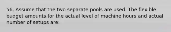 56. Assume that the two separate pools are used. The flexible budget amounts for the actual level of machine hours and actual number of setups are: