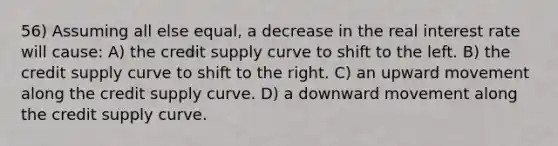 56) Assuming all else equal, a decrease in the real interest rate will cause: A) the credit supply curve to shift to the left. B) the credit supply curve to shift to the right. C) an upward movement along the credit supply curve. D) a downward movement along the credit supply curve.