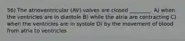 56) The atrioventricular (AV) valves are closed ________. A) when the ventricles are in diastole B) while the atria are contracting C) when the ventricles are in systole D) by the movement of blood from atria to ventricles