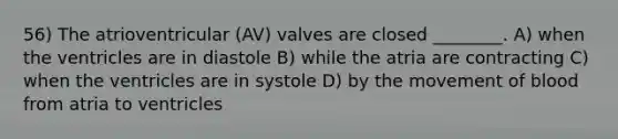 56) The atrioventricular (AV) valves are closed ________. A) when the ventricles are in diastole B) while the atria are contracting C) when the ventricles are in systole D) by the movement of blood from atria to ventricles