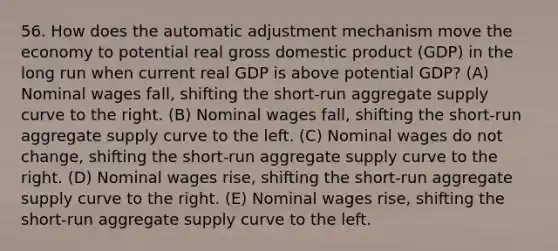 56. How does the automatic adjustment mechanism move the economy to potential real gross domestic product (GDP) in the long run when current real GDP is above potential GDP? (A) Nominal wages fall, shifting the short-run aggregate supply curve to the right. (B) Nominal wages fall, shifting the short-run aggregate supply curve to the left. (C) Nominal wages do not change, shifting the short-run aggregate supply curve to the right. (D) Nominal wages rise, shifting the short-run aggregate supply curve to the right. (E) Nominal wages rise, shifting the short-run aggregate supply curve to the left.