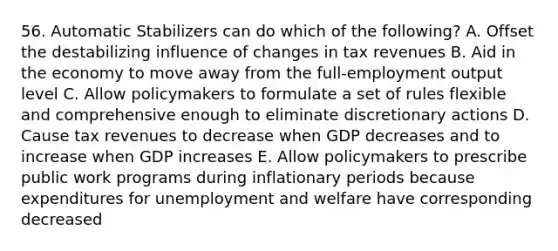 56. Automatic Stabilizers can do which of the following? A. Offset the destabilizing influence of changes in tax revenues B. Aid in the economy to move away from the full-employment output level C. Allow policymakers to formulate a set of rules flexible and comprehensive enough to eliminate discretionary actions D. Cause tax revenues to decrease when GDP decreases and to increase when GDP increases E. Allow policymakers to prescribe public work programs during inflationary periods because expenditures for unemployment and welfare have corresponding decreased