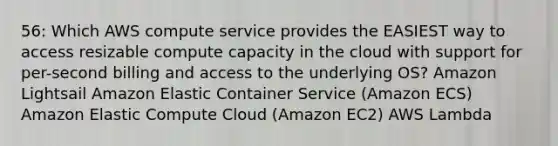 56: Which AWS compute service provides the EASIEST way to access resizable compute capacity in the cloud with support for per-second billing and access to the underlying OS? Amazon Lightsail Amazon Elastic Container Service (Amazon ECS) Amazon Elastic Compute Cloud (Amazon EC2) AWS Lambda