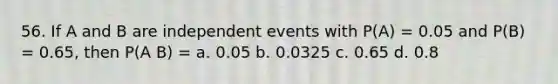 56. If A and B are independent events with P(A) = 0.05 and P(B) = 0.65, then P(A B) = a. 0.05 b. 0.0325 c. 0.65 d. 0.8