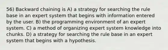 56) Backward chaining is A) a strategy for searching the rule base in an expert system that begins with information entered by the user. B) the programming environment of an expert system. C) a method of organizing expert system knowledge into chunks. D) a strategy for searching the rule base in an expert system that begins with a hypothesis.