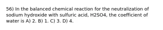 56) In the balanced chemical reaction for the neutralization of sodium hydroxide with sulfuric acid, H2SO4, the coefficient of water is A) 2. B) 1. C) 3. D) 4.