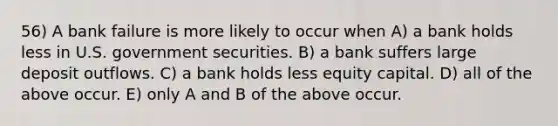 56) A bank failure is more likely to occur when A) a bank holds less in U.S. government securities. B) a bank suffers large deposit outflows. C) a bank holds less equity capital. D) all of the above occur. E) only A and B of the above occur.