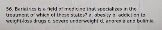 56. Bariatrics is a field of medicine that specializes in the treatment of which of these states? a. obesity b. addiction to weight-loss drugs c. severe underweight d. anorexia and bulimia