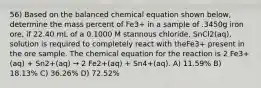 56) Based on the balanced chemical equation shown below, determine the mass percent of Fe3+ in a sample of .3450g iron ore, if 22.40 mL of a 0.1000 M stannous chloride, SnCl2(aq), solution is required to completely react with theFe3+ present in the ore sample. The chemical equation for the reaction is 2 Fe3+(aq) + Sn2+(aq) → 2 Fe2+(aq) + Sn4+(aq). A) 11.59% B) 18.13% C) 36.26% D) 72.52%