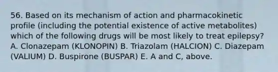 56. Based on its mechanism of action and pharmacokinetic profile (including the potential existence of active metabolites) which of the following drugs will be most likely to treat epilepsy? A. Clonazepam (KLONOPIN) B. Triazolam (HALCION) C. Diazepam (VALIUM) D. Buspirone (BUSPAR) E. A and C, above.