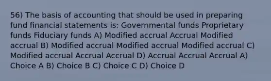 56) The basis of accounting that should be used in preparing fund financial statements is: Governmental funds Proprietary funds Fiduciary funds A) Modified accrual Accrual Modified accrual B) Modified accrual Modified accrual Modified accrual C) Modified accrual Accrual Accrual D) Accrual Accrual Accrual A) Choice A B) Choice B C) Choice C D) Choice D