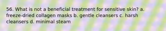 56. What is not a beneficial treatment for sensitive skin? a. freeze-dried collagen masks b. gentle cleansers c. harsh cleansers d. minimal steam