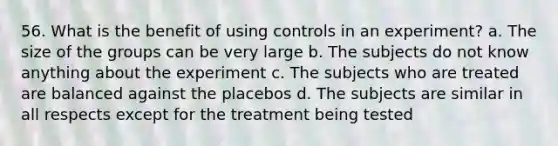 56. What is the benefit of using controls in an experiment? a. The size of the groups can be very large b. The subjects do not know anything about the experiment c. The subjects who are treated are balanced against the placebos d. The subjects are similar in all respects except for the treatment being tested