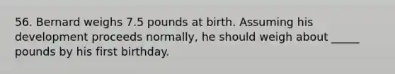 56. Bernard weighs 7.5 pounds at birth. Assuming his development proceeds normally, he should weigh about _____ pounds by his first birthday.