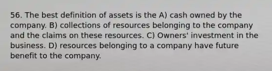 56. The best definition of assets is the A) cash owned by the company. B) collections of resources belonging to the company and the claims on these resources. C) Owners' investment in the business. D) resources belonging to a company have future benefit to the company.