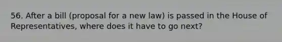 56. After a bill (proposal for a new law) is passed in the House of Representatives, where does it have to go next?