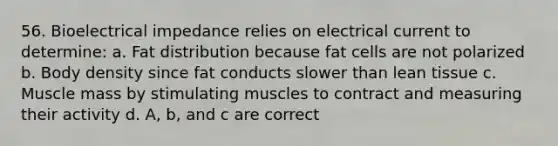 56. Bioelectrical impedance relies on electrical current to determine: a. Fat distribution because fat cells are not polarized b. Body density since fat conducts slower than lean tissue c. Muscle mass by stimulating muscles to contract and measuring their activity d. A, b, and c are correct