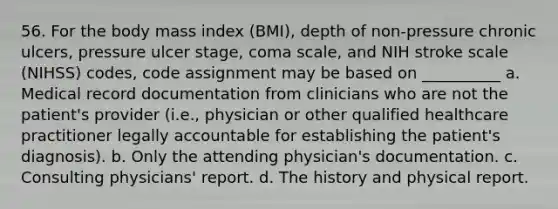 56. For the body mass index (BMI), depth of non-pressure chronic ulcers, pressure ulcer stage, coma scale, and NIH stroke scale (NIHSS) codes, code assignment may be based on __________ a. Medical record documentation from clinicians who are not the patient's provider (i.e., physician or other qualified healthcare practitioner legally accountable for establishing the patient's diagnosis). b. Only the attending physician's documentation. c. Consulting physicians' report. d. The history and physical report.