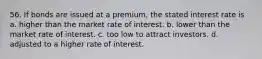 56. If bonds are issued at a premium, the stated interest rate is a. higher than the market rate of interest. b. lower than the market rate of interest. c. too low to attract investors. d. adjusted to a higher rate of interest.