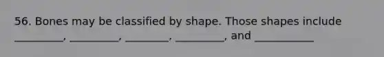 56. Bones may be classified by shape. Those shapes include _________, _________, ________, _________, and ___________