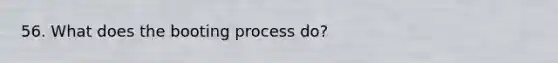 56. What does the booting process do?