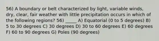 56) A boundary or belt characterized by light, variable winds, dry, clear, fair weather with little precipitation occurs in which of the following regions? 56) _____ A) Equatorial (0 to 5 degrees) B) 5 to 30 degrees C) 30 degrees D) 30 to 60 degrees E) 60 degrees F) 60 to 90 degrees G) Poles (90 degrees)