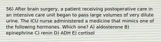 56) After brain surgery, a patient receiving postoperative care in an intensive care unit began to pass large volumes of very dilute urine. The ICU nurse administered a medicine that mimics one of the following hormones. Which one? A) aldosterone B) epinephrine C) renin D) ADH E) cortisol