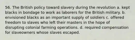 56. The British policy toward slavery during the revolution a. kept blacks in bondage to work as laborers for the British military. b. envisioned blacks as an important supply of soldiers c. offered freedom to slaves who left their masters in the hope of disrupting colonial farming operations. d. required compensation for slaveowners whose slaves escaped.