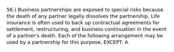 56.) Business partnerships are exposed to special risks because the death of any partner legally dissolves the partnership. Life insurance is often used to back up contractual agreements for settlement, restructuring, and business continuation in the event of a partner's death. Each of the following arrangement may be used by a partnership for this purpose, EXCEPT: A