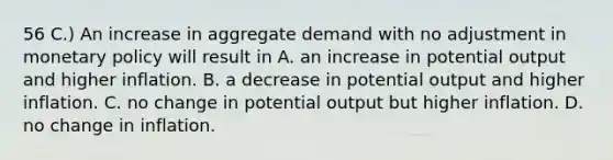 56 C.) An increase in aggregate demand with no adjustment in monetary policy will result in A. an increase in potential output and higher inflation. B. a decrease in potential output and higher inflation. C. no change in potential output but higher inflation. D. no change in inflation.