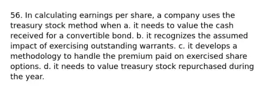 56. In calculating earnings per share, a company uses the treasury stock method when a. it needs to value the cash received for a convertible bond. b. it recognizes the assumed impact of exercising outstanding warrants. c. it develops a methodology to handle the premium paid on exercised share options. d. it needs to value treasury stock repurchased during the year.