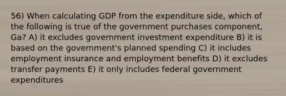 56) When calculating GDP from the expenditure side, which of the following is true of the government purchases component, Ga? A) it excludes government investment expenditure B) it is based on the government's planned spending C) it includes employment insurance and employment benefits D) it excludes transfer payments E) it only includes federal government expenditures