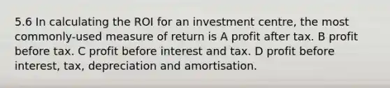 5.6 In calculating the ROI for an investment centre, the most commonly-used measure of return is A profit after tax. B profit before tax. C profit before interest and tax. D profit before interest, tax, depreciation and amortisation.