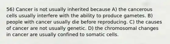 56) Cancer is not usually inherited because A) the cancerous cells usually interfere with the ability to produce gametes. B) people with cancer usually die before reproducing. C) the causes of cancer are not usually genetic. D) the chromosomal changes in cancer are usually confined to somatic cells.