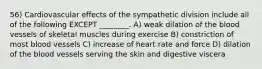 56) Cardiovascular effects of the sympathetic division include all of the following EXCEPT ________. A) weak dilation of the blood vessels of skeletal muscles during exercise B) constriction of most blood vessels C) increase of heart rate and force D) dilation of the blood vessels serving the skin and digestive viscera