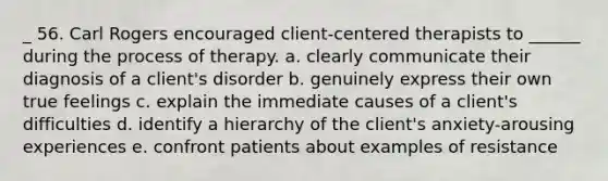 _ 56. Carl Rogers encouraged client-centered therapists to ______ during the process of therapy. a. clearly communicate their diagnosis of a client's disorder b. genuinely express their own true feelings c. explain the immediate causes of a client's difficulties d. identify a hierarchy of the client's anxiety-arousing experiences e. confront patients about examples of resistance