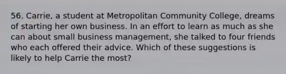 56. Carrie, a student at Metropolitan Community College, dreams of starting her own business. In an effort to learn as much as she can about small business management, she talked to four friends who each offered their advice. Which of these suggestions is likely to help Carrie the most?