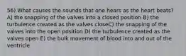 56) What causes the sounds that one hears as the heart beats? A) the snapping of the valves into a closed position B) the turbulence created as the valves closeC) the snapping of the valves into the open position D) the turbulence created as the valves open E) the bulk movement of blood into and out of the ventricle