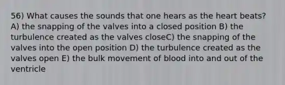 56) What causes the sounds that one hears as the heart beats? A) the snapping of the valves into a closed position B) the turbulence created as the valves closeC) the snapping of the valves into the open position D) the turbulence created as the valves open E) the bulk movement of blood into and out of the ventricle